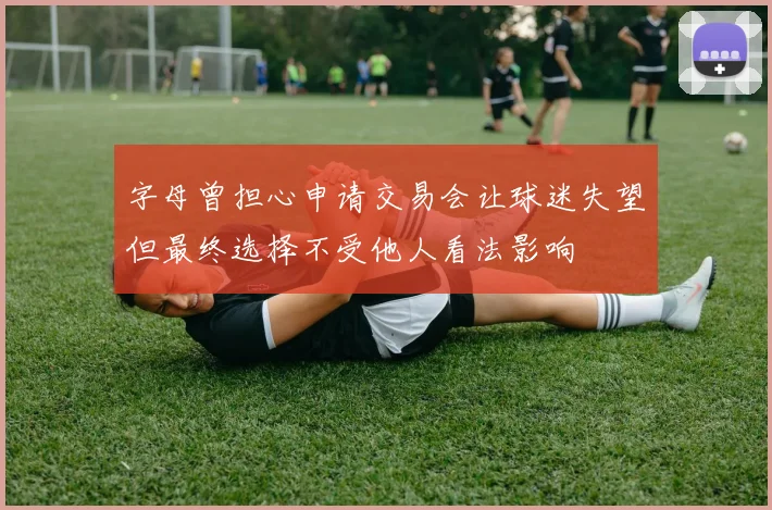 字母曾担心申请交易会让球迷失望但最终选择不受他人看法影响