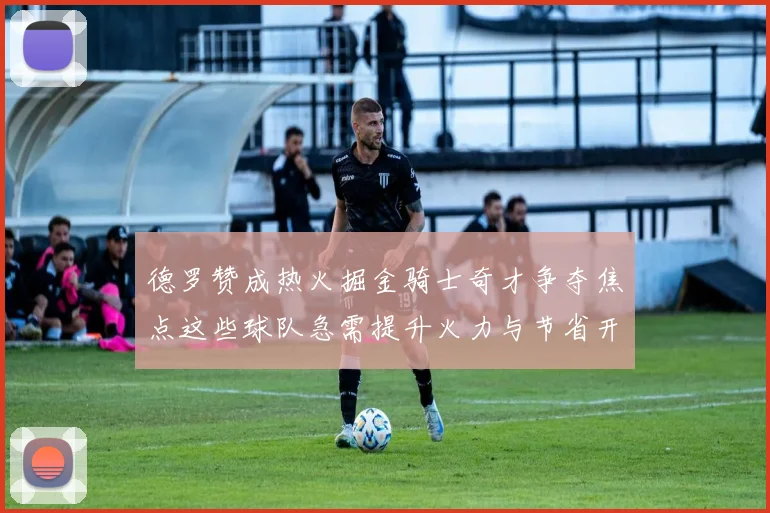 德罗赞成热火掘金骑士奇才争夺焦点这些球队急需提升火力与节省开支