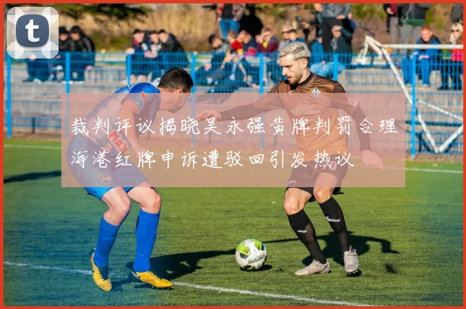 裁判评议揭晓吴永强黄牌判罚合理海港红牌申诉遭驳回引发热议