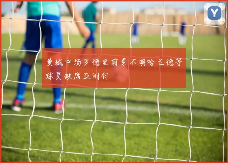 曼城中场罗德里前景不明哈兰德等球员缺席亚洲行
