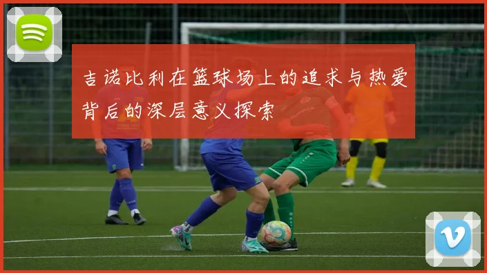 吉诺比利在篮球场上的追求与热爱背后的深层意义探索