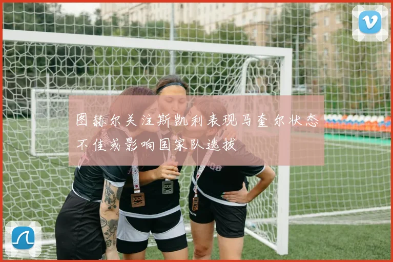 图赫尔关注斯凯利表现马奎尔状态不佳或影响国家队选拔