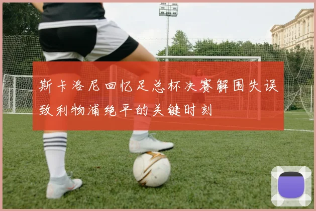 斯卡洛尼回忆足总杯决赛解围失误致利物浦绝平的关键时刻