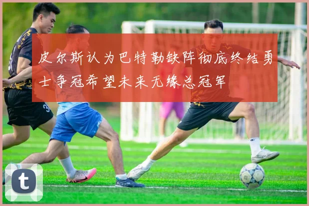 皮尔斯认为巴特勒缺阵彻底终结勇士争冠希望未来无缘总冠军