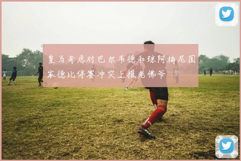 皇马考虑对巴尔韦德和琼阿梅尼国家德比停赛冲突上报老佛爷