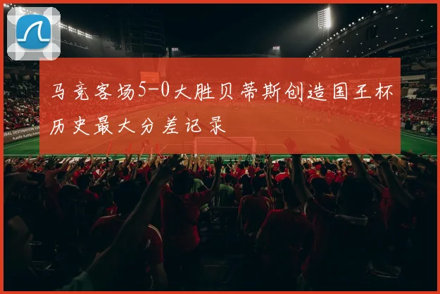 马竞客场5-0大胜贝蒂斯创造国王杯历史最大分差记录