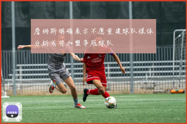 詹姆斯明确表示不愿重建球队媒体分析或将加盟争冠球队
