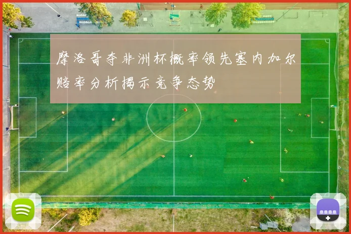 摩洛哥夺非洲杯概率领先塞内加尔赔率分析揭示竞争态势