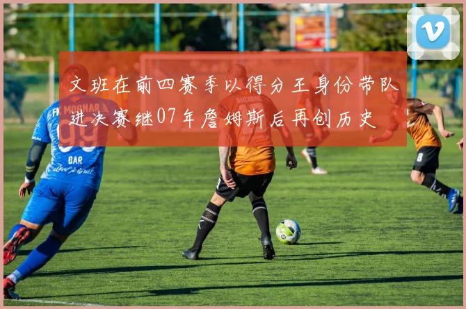 文班在前四赛季以得分王身份带队进决赛继07年詹姆斯后再创历史