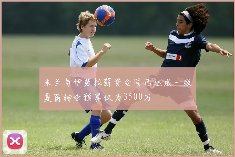 米兰与伊劳拉薪资合同已达成一致夏窗转会预算仅为3500万