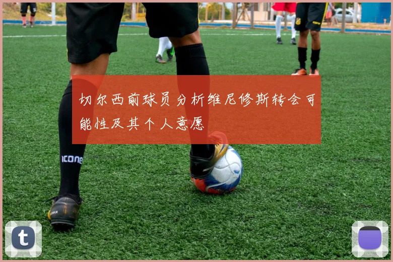 切尔西前球员分析维尼修斯转会可能性及其个人意愿