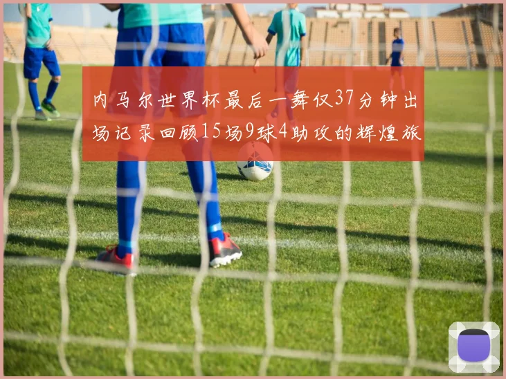 内马尔世界杯最后一舞仅37分钟出场记录回顾15场9球4助攻的辉煌旅程