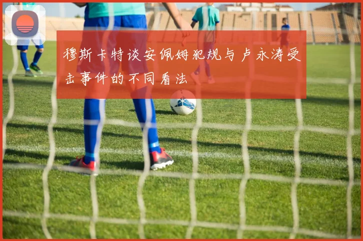 穆斯卡特谈安佩姆犯规与卢永涛受击事件的不同看法