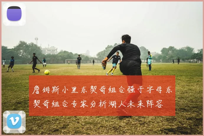 詹姆斯小里东契奇组合强于字母东契奇组合专家分析湖人未来阵容